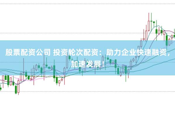 股票配资公司 投资轮次配资：助力企业快速融资，加速发展！