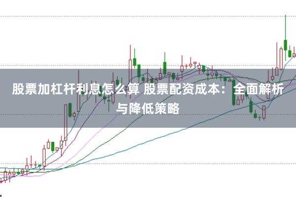股票加杠杆利息怎么算 股票配资成本：全面解析与降低策略