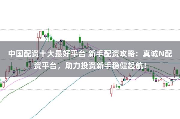中国配资十大最好平台 新手配资攻略：真诚N配资平台，助力投资新手稳健起航！