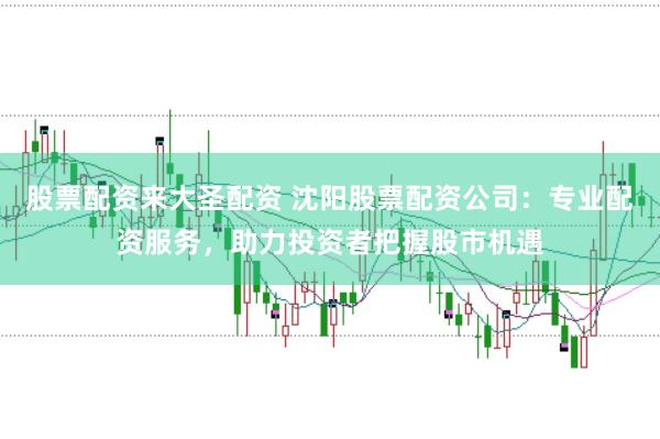 股票配资来大圣配资 沈阳股票配资公司：专业配资服务，助力投资者把握股市机遇